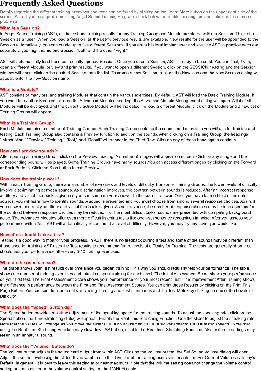 Frequently Asked Questions Details regarding the different training exercises and tests can be found by clicking on the Learn More button on the upper right side of the screen. Also, if you have problems using Angel Sound Training Program, check below for troubleshooting tips and solutions to common problems.  What is a Session? In Angel Sound Training (AST), all the test and training results for any Training Group and Module are stored within a Session. Think of a Session as a user When you load a Session, all the users previous results are available. New results for the user will be appended to the Session automatically. You can create up to five different Sessions. If you are a bilateral implant user and you use AST to practice each ear separately, you might name one Session Left and the other Right.   AST will automatically load the most recently opened Session. Once you open a Session, AST is ready to be used. You can Test, Train, open a different Module, or view and print results. If you want to open a different Session, click on the SESSION heading and the Session window will open; click on the desired Session from the list. To create a new Session, click on the New icon and the New Session dialog will appear; enter the new Session name.   What is a Module? AST consists of many test and training Modules that contain the various exercises. By default, AST will load the Basic Training Module. If you want to try other Modules, click on the Advanced Modules heading; the Advanced Module Management dialog will open. A list of all Modules will be displayed, and the currently active Module will be indicated. To load a different Module, click on the Module and a new set of Training Groups will appear.  What is a Training Group? Each Module contains a number of Training Groups. Each Training Group contains the sounds and exercises you will use for training and testing. Each Training Group also contains a Preview function to audition the sounds. After clicking on a Training Group, the headings Introduction, Preview, Training, Test, and Result will appear in the Third Row. Click on any of these headings to continue.   How can I preview sounds?  After opening a Training Group, click on the Preview heading. A number of images will appear on screen. Click on any image and the corresponding sound will be played. Some Training Groups have many sounds.You can access different pages by clicking on the Forward or Back Buttons. Click the Stop button to exit Preview.  How does the training work? Within each Training Group, there are a number of exercises and levels of difficulty. For some Training Groups, the lower levels of difficulty involve discriminating between sounds. As discrimination improves, the contrast between sounds is reduced. After an incorrect response, auditory and visual feedback is given so you can compare your answer to the correct answer. Once you have learned to discriminate sounds, you will learn how to identify sounds. A sound is presented and you must choose from among several response choices. Again, if you answer incorrectly, auditory and visual feedback is given. As you advance, the number of response choices may be increased and/or the contrast between response choices may be reduced. For the most difficult tasks, sounds are presented with competing background noise. The Advanced Modules offer even more difficult listening tasks like open-set sentence recognition in noise. After you assess your performance with a Test, AST will automatically recommend a Level of difficulty. However, you may try any Level you would like.  How often should I take a test?  Testing is a good way to monitor your progress. In AST, there is no feedback during a test and some of the sounds may be different than those used for training. AST uses the Test results to recommend future levels of difficulty for Training. The tests are generally short. You should test your performance after every 5-10 training exercises.  What do the results mean? The graph shows your Test results over time since you began training. This why you should regularly test your performance. The table shows the number of training exercises and total time spent training for each level. The Initial Assessment Score shows your performance on your first test. The Final Assessment Score shows your performance for your most recent Test. The Improvement After Training shows the difference in performance between the First and Final Assessment Scores. You can print these Results by clicking on the Print This Page Button. You can see detailed results, including Training and Test summaries and the Test Matrix by clicking on one of the Levels of Difficulty.  What does the Speed button do? The Speed button provides real-time adjustment of the speaking speed for the training sounds. To adjust the speaking rate, click on the Speed button; the Time-stretching dialog will appear. Enable the Real-time Stretching Function. Use the slider to adjust the speaking rate. Note that the values will change as you move the slider (100 = no adjustment; <100 = slower speech; >100 = faster speech). Note that using the Real-time Stretching Function may slow down AST; if so, disable the Real-time Stretching Function. Also, extreme settings may result in an unnatural sound.   What does the Volume button do? The Volume button adjusts the sound card output from within AST. Click on the Volume button; the Set Sound Volume dialog will open. Adjust the sound level using the slider. If you want to use this level for other training exercises, enable the Set Current Volume as Todays Default. In general, it is best to leave this setting at or near maximum. Note that the volume setting does not change the volume control setting on the speaker or the volume control setting on the TV/Hi-Fi cable.