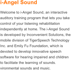 i-Angel Sound Welcome to i-Angel Sound, an interactive auditory training program that lets you take control of your listening rehabilitation independently at home. The i-Angel Sound is developed by Inconvenient Solutions, the mobile division of TigerSpeech Technology Inc. and Emily Fu Foundation, which is devoted to develop innovative speech software for hearing impaired and children to facilitate the learning of sounds. vironmental sounds and music.